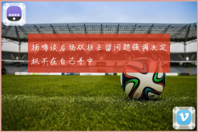 杨鸣谈后场双核去留问题强调决定权不在自己手中