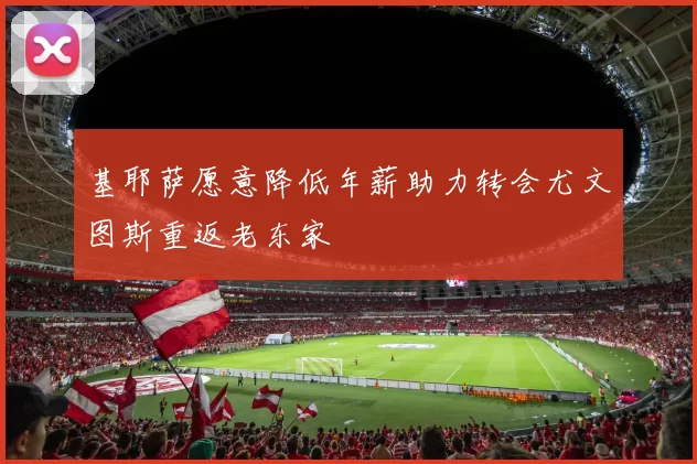 基耶萨愿意降低年薪助力转会尤文图斯重返老东家