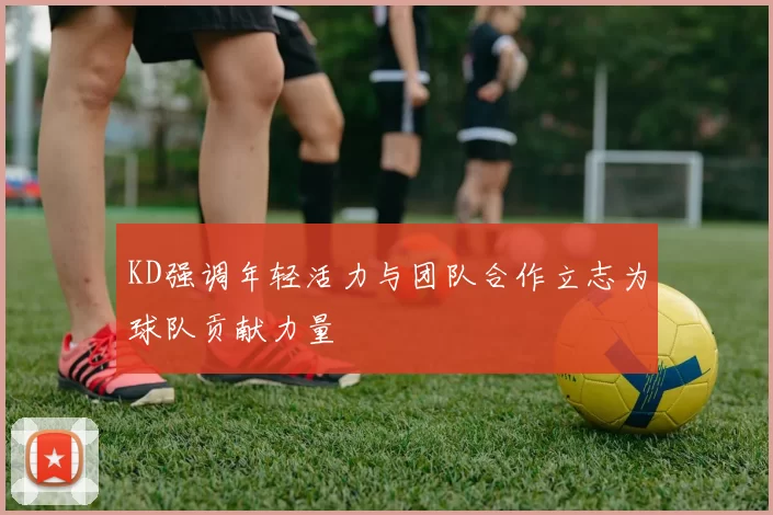 KD强调年轻活力与团队合作立志为球队贡献力量