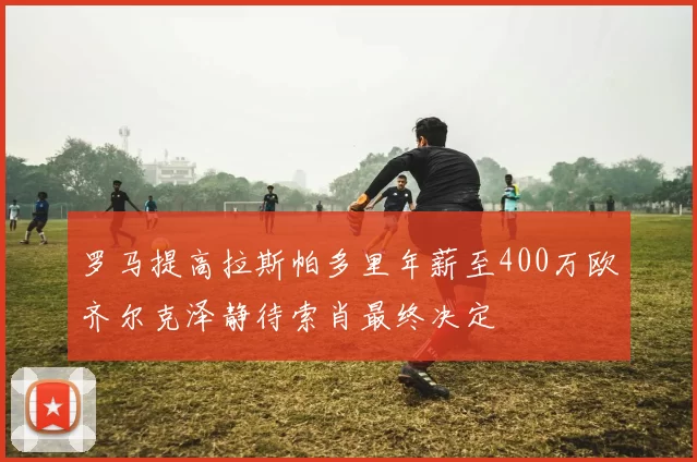 罗马提高拉斯帕多里年薪至400万欧齐尔克泽静待索肖最终决定